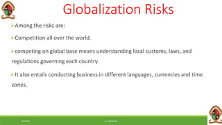 6/8/2018 E.C. MWALIMU
Globalization Risks
Among the risks are:
Competition all over the world.
competing on global base means understanding local customs, laws, and
regulations governing each country.
It also entails conducting business in different languages, currencies and time
zones.
 