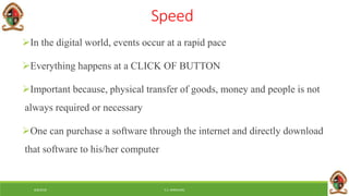 6/8/2018 E.C. MWALIMU
Speed
In the digital world, events occur at a rapid pace
Everything happens at a CLICK OF BUTTON
Important because, physical transfer of goods, money and people is not
always required or necessary
One can purchase a software through the internet and directly download
that software to his/her computer
 