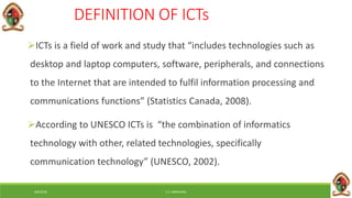 6/8/2018 E.C. MWALIMU
DEFINITION OF ICTs
ICTs is a field of work and study that “includes technologies such as
desktop and laptop computers, software, peripherals, and connections
to the Internet that are intended to fulfil information processing and
communications functions” (Statistics Canada, 2008).
According to UNESCO ICTs is “the combination of informatics
technology with other, related technologies, specifically
communication technology” (UNESCO, 2002).
 