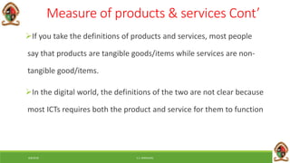 6/8/2018 E.C. MWALIMU
Measure of products & services Cont’
If you take the definitions of products and services, most people
say that products are tangible goods/items while services are non-
tangible good/items.
In the digital world, the definitions of the two are not clear because
most ICTs requires both the product and service for them to function
 