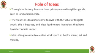 6/8/2018 E.C. MWALIMU
Role of Ideas
Throughout history, humans have primary valued tangibles goods
such as land and minerals.
The values of ideas have come to rival with the value of tangible
goods, this is because, and ideas lead to new inventions that have
broad economic impact.
Ideas also give raise to creative works such as books, music, art and
movies.
 