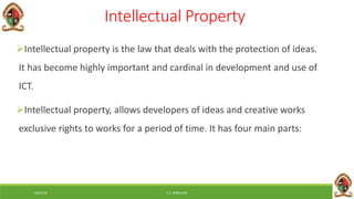 6/8/2018 E.C. MWALIMU
Intellectual Property
Intellectual property is the law that deals with the protection of ideas.
It has become highly important and cardinal in development and use of
ICT.
Intellectual property, allows developers of ideas and creative works
exclusive rights to works for a period of time. It has four main parts:
 