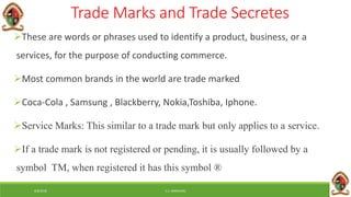 6/8/2018 E.C. MWALIMU
Trade Marks and Trade Secretes
These are words or phrases used to identify a product, business, or a
services, for the purpose of conducting commerce.
Most common brands in the world are trade marked
Coca-Cola , Samsung , Blackberry, Nokia,Toshiba, Iphone.
Service Marks: This similar to a trade mark but only applies to a service.
If a trade mark is not registered or pending, it is usually followed by a
symbol TM, when registered it has this symbol ®
 