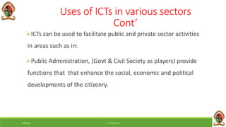 6/8/2018 E.C. MWALIMU
Uses of ICTs in various sectors
Cont’
ICTs can be used to facilitate public and private sector activities
in areas such as in:
Public Administration, (Govt & Civil Society as players) provide
functions that that enhance the social, economic and political
developments of the citizenry.
 