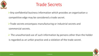 6/8/2018 E.C. MWALIMU
Trade Secrets
Any confidential business information which provides an organisation a
competitive edge may be considered a trade secret.
Trade secrets encompass manufacturing or industrial secrets and
commercial secrets.
 The unauthorized use of such information by persons other than the holder
is regarded as an unfair practice and a violation of the trade secret.
 