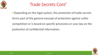 6/8/2018 E.C. MWALIMU
Trade Secrets Cont’
Depending on the legal system, the protection of trade secrets
forms part of the general concept of protection against unfair
competition or is based on specific provisions or case law on the
protection of confidential information.
 