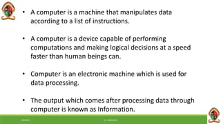 • A computer is a machine that manipulates data
according to a list of instructions.
• A computer is a device capable of performing
computations and making logical decisions at a speed
faster than human beings can.
• Computer is an electronic machine which is used for
data processing.
• The output which comes after processing data through
computer is known as Information.
6/8/2018 E.C. MWALIMU
 