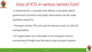 6/8/2018 E.C. MWALIMU
Uses of ICTs in various sectors Cont’
e-Government, a concept that defines a situation where
government activities and public information can be made
available using ICTs.
Transport sector, ICTs are used to improve road, air and rail
transportation.
ICT applications are noticeable in air transport control,
monitoring of freight and the day-to-day transport system
 