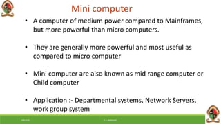 6/8/2018 E.C. MWALIMU
Mini computer
• A computer of medium power compared to Mainframes,
but more powerful than micro computers.
• They are generally more powerful and most useful as
compared to micro computer
• Mini computer are also known as mid range computer or
Child computer
• Application :- Departmental systems, Network Servers,
work group system
 
