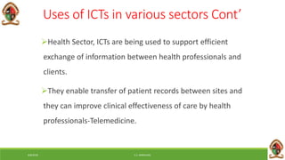 6/8/2018 E.C. MWALIMU
Uses of ICTs in various sectors Cont’
Health Sector, ICTs are being used to support efficient
exchange of information between health professionals and
clients.
They enable transfer of patient records between sites and
they can improve clinical effectiveness of care by health
professionals-Telemedicine.
 
