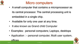 Micro computers
6/8/2018 E.C. MWALIMU
• A small computer that contains a microprocessor as
its central processor. The central processing unit is
embedded in a single chip.
• Available for only one user at any time.
• It also known as Grand child Computer
• Examples: personal computers; Laptops, desktops
• Application : - personal computer, Multi user system,
offices
 