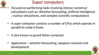 Super computers
• Focused on performing tasks involving intense numerical
calculations such as: Weather forecasting, artificial intelligence
, nuclear simulations, and complex scientific computations
• A super computer contains a number of CPUs which operate in
parallel to make it faster.
• It also known as grand father computer.
• Application – whether forecasting, weapons research and
development
6/8/2018 E.C. MWALIMU
 