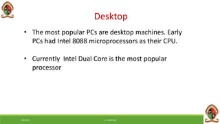 Desktop
• The most popular PCs are desktop machines. Early
PCs had Intel 8088 microprocessors as their CPU.
• Currently Intel Dual Core is the most popular
processor
6/8/2018 E.C. MWALIMU
 