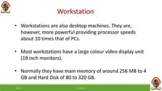 Workstation
• Workstations are also desktop machines. They are,
however, more powerful providing processor speeds
about 10 times that of PCs.
• Most workstations have a large colour video display unit
(19 inch monitors).
• Normally they have main memory of around 256 MB to 4
GB and Hard Disk of 80 to 320 GB.
6/8/2018 E.C. MWALIMU
 