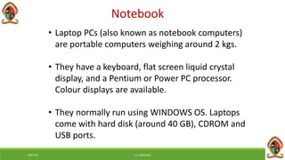Notebook
• Laptop PCs (also known as notebook computers)
are portable computers weighing around 2 kgs.
• They have a keyboard, flat screen liquid crystal
display, and a Pentium or Power PC processor.
Colour displays are available.
• They normally run using WINDOWS OS. Laptops
come with hard disk (around 40 GB), CDROM and
USB ports.
6/8/2018 E.C. MWALIMU
 