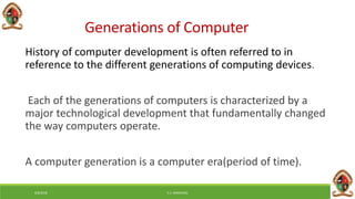 Generations of Computer
History of computer development is often referred to in
reference to the different generations of computing devices.
Each of the generations of computers is characterized by a
major technological development that fundamentally changed
the way computers operate.
A computer generation is a computer era(period of time).
6/8/2018 E.C. MWALIMU
 