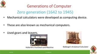 Generations of Computer
Zero generation (1642 to 1945)
• Mechanical calculators were developed as computing device.
• These are also known as mechanical computers.
• Used gears and leavers.
Hollerith’s Punched-card Machine Babbage’s Analytical Calculator
6/8/2018 E.C. MWALIMU
 