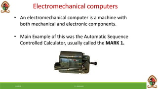 Electromechanical computers
• An electromechanical computer is a machine with
both mechanical and electronic components.
• Main Example of this was the Automatic Sequence
Controlled Calculator, usually called the MARK 1.
6/8/2018 E.C. MWALIMU
 