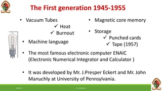 The First generation 1945-1955
• Vacuum Tubes
 Heat
 Burnout
• Machine language
• Magnetic core memory
• Storage
 Punched cards
 Tape (1957)
• The most famous electronic computer ENAIC
(Electronic Numerical Integrator and Calculator )
• It was developed by Mr. J.Presper Eckert and Mr. John
Manuchly at University of Pennsylvania.
6/8/2018 E.C. MWALIMU
 