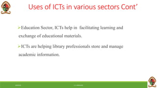 6/8/2018 E.C. MWALIMU
Uses of ICTs in various sectors Cont’
Education Sector, ICTs help in facilitating learning and
exchange of educational materials.
ICTs are helping library professionals store and manage
academic information.
 