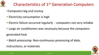 Characteristics of 1st Generation Computers
Computers big and clumsy
 Electricity consumption is high
 Electric failure occurred regularly - computers not very reliable
 Large air conditioners was necessary because the computers
generated heat
 Batch processing- Non-continuous processing of data,
instructions, or materials
6/8/2018 E.C. MWALIMU
 