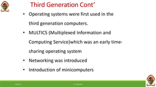 6/8/2018 E.C. MWALIMU
• Operating systems were first used in the
third generation computers.
• MULTICS (Multiplexed Information and
Computing Service)which was an early time-
sharing operating system
• Networking was introduced
• Introduction of minicomputers
Third Generation Cont’
 