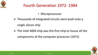 6/8/2018 E.C. MWALIMU
Fourth Generation 1972- 1984
• Microprocessor
 Thousands of integrated circuits were built onto a
single silicon chip
 The Intel 4004 chip was the first chip to house all the
components of the computer processor (1971)
 