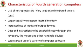 6/8/2018 E.C. MWALIMU
Characteristics of Fourth generation computers
• Use of microprocessors - Very large-scale integrated circuits
(VLSI)
• Larger capacity to support internal memory
• Increased use of input and output devices
• Data and instructions to be entered directly through the
keyboard, the mouse and other handheld devices
• Wide spread use of a variety of computer software
 