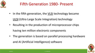 6/8/2018 E.C. MWALIMU
Fifth Generation 1980- Present
• In the fifth generation, the VLSI technology became
ULSI (Ultra Large Scale Integration) technology
• Resulting in the production of microprocessor chips
having ten million electronic components
• The generation is based on parallel processing hardware
and AI (Artificial Intelligence) software
 