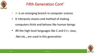 6/8/2018 E.C. MWALIMU
• AI is an emerging branch in computer science
• It interprets means and method of making
computers think and behave like human beings
• All the high-level languages like C and C++, Java,
.Net etc., are used in this generation
Fifth Generation Cont’
 