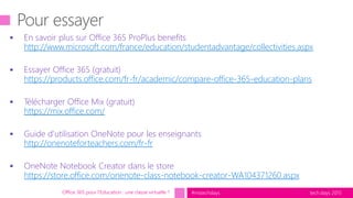 tech.days 2015#mstechdays
 En savoir plus sur Office 365 ProPlus benefits
http://www.microsoft.com/france/education/studentadvantage/collectivities.aspx
 Essayer Office 365 (gratuit)
https://products.office.com/fr-fr/academic/compare-office-365-education-plans
 Télécharger Office Mix (gratuit)
https://mix.office.com/
 Guide d’utilisation OneNote pour les enseignants
http://onenoteforteachers.com/fr-fr
 OneNote Notebook Creator dans le store
https://store.office.com/onenote-class-notebook-creator-WA104371260.aspx
Office 365 pour l’Education : une classe virtuelle ?
 