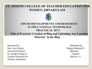 ST. JOSEPH COLLEGE OF TEACHER EDUCATION FOR
WOMEN, ERNAKULAM
EDU103:DEVELOPMENTS AND RESOURCES
IN EDUCATIONAL TECHNOLOGY
PRACTICAL 107.1
Title of Practical: Creation of Blog and Uploading Any Learning
Material in the Blog
Submitted to: Submitted by:
Mrs. Anu Cleetus Margret BenittaV.J.
Assistant Professor Optional:
St. Joseph College of English
Teacher Education for Roll no: 11
Women, Ernakulam
 