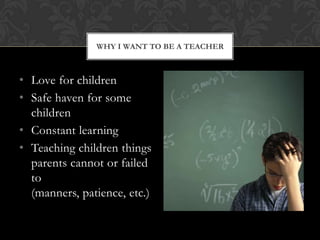 WHY I WANT TO BE A TEACHER

? Love for children
? Safe haven for some
children
? Constant learning
? Teaching children things
parents cannot or failed
to
(manners, patience, etc.)

 