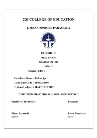CSI COLLEGE OF EDUCATION
L.M.S COMPOUND PARASSALA
RECORD OF
PRACTICUM
SEMESTER - III
2020-22
Subject : EDU 11
Candidate Name : Jihitha j p
Candidate Code : 18020351006
Optional subject : MATHEMATICS
CERTIFIED THAT THIS IS A BONAFIDE RECORD
Member of the faculty Principal
Place: Parassala Place: Parassala
Date : Date:
 