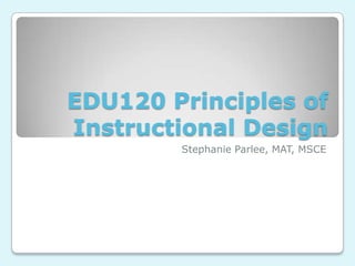 EDU120 Principles of
Instructional Design
Stephanie Parlee, MAT, MSCE
 
