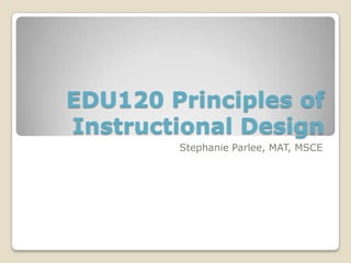 EDU120 Principles of
Instructional Design
Stephanie Parlee, MAT, MSCE
 