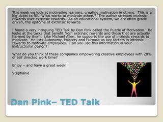Dan Pink– TED Talk
This week we look at motivating learners, creating motivation in others. This is a
big ticket to fill. What works to motivate others? The author stresses intrinsic
rewards over extrinsic rewards. As an educational system, we are often grade
driven, the epitome of extrinsic rewards.
I found a very intriguing TED Talk by Dan Pink called the Puzzle of Motivation. He
looks at the tasks that benefit from extrinsic rewards and those that are actually
harmed by them. Like Michael Allen, he supports the use of intrinsic rewards to
motivate. He lists Autonomy, Mastery and Purpose as key factors in intrinsic
rewards to motivate employees. Can you use this information in your
instructional design?
What do you think of these companies empowering creative employees with 20%
of self directed work time?
Enjoy – and have a great week!
Stephanie
 