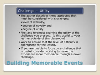 Building Memorable Events
Challenge -- Utility
• The author describes three attributes that
must be considered with challenges:
• level of difficulty,
• degree of novelty and
• degree of utility.
• First and foremost examine the utility of the
challenge you present. Is this useful to your
learner outside of this classroom?
• Work to ensure that the level of difficulty is
appropriate for the lesson.
• If you are unable to focus on a challenge that
is useful, consider working to make the
experience more memorable through a novel
challenge.
 