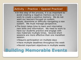 Building Memorable Events
Activity – Practice – Spaced Practice!
• In this step of the process, it is as important to
avoid creating a negative memory as it is to
work to create a positive memory. We do not
want our learners focused on system
issues, downtime or difficulty navigating a new
system. We must manage perspective.
• The brain takes time to learn and internalize
new skills and information. We need to work to
have our students practice and engage with
new materials multiple times. Several short
sessions are more effective than one marathon
session.
• Require participation on multiple days
• Have multiple deadlines throughout the week
• Revisit important objectives in multiple weeks
 