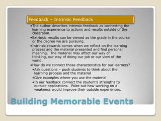 Building Memorable Events
Feedback – Intrinsic Feedback
•The author describes intrinsic feedback as connecting the
learning experience to actions and results outside of the
classroom.
•Extrinsic results can be viewed as the grade in the course
or the degree we are pursuing.
•Intrinsic rewards comes when we reflect on the learning
process and the material presented and find personal
meaning. The material may affect our way of
thinking, our way of doing our job or our view of the
world.
•How do we connect those characteristics for our learners?
•Ask questions – push students to think about the
learning process and the material
•Give examples where you use the material
•In our feedback connect the student’s strengths to
outside applications. Point out how working on a
weakness would improve their outside experiences.
 