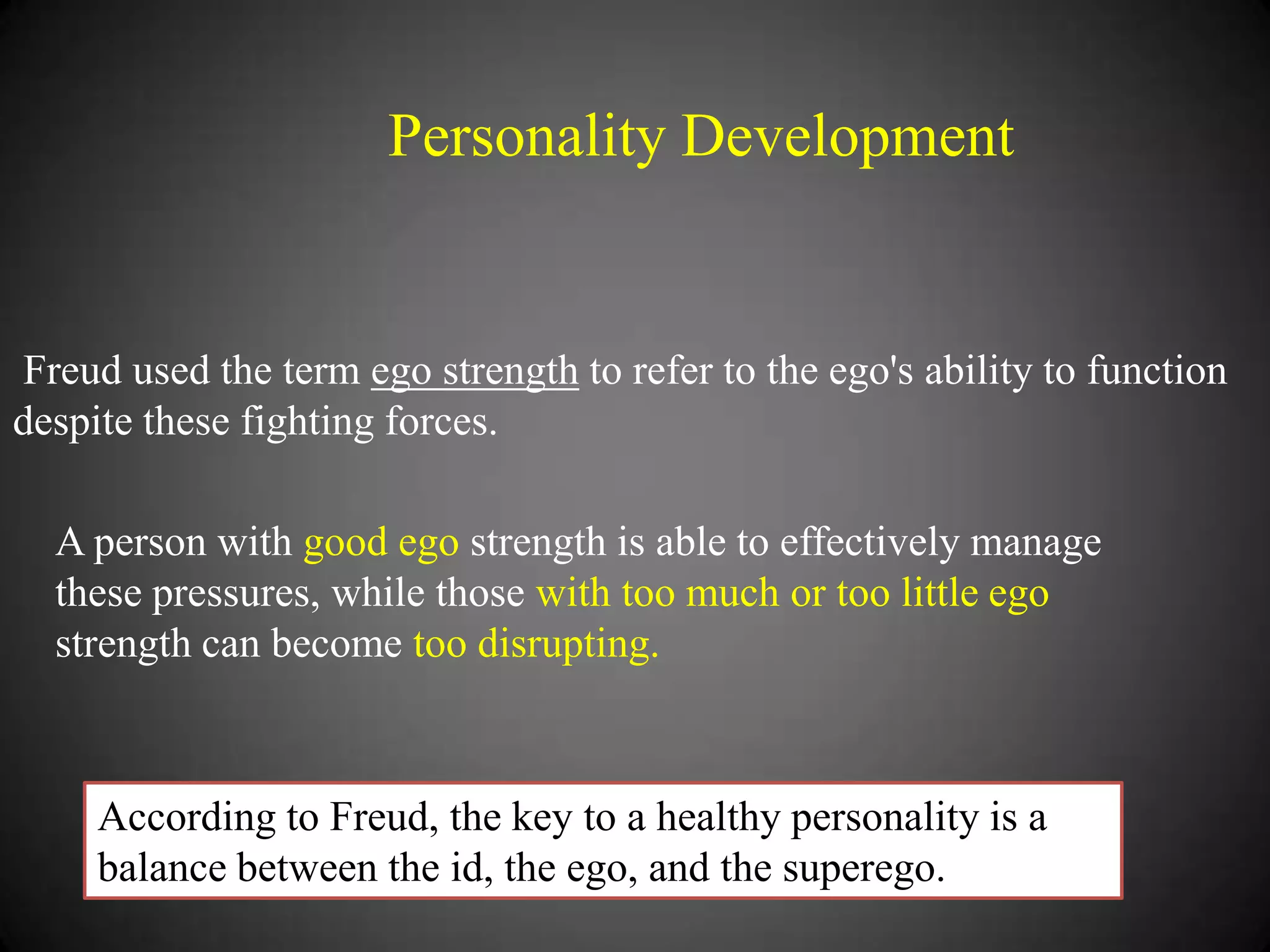 Personality Development

Freud used the term ego strength to refer to the ego's ability to function
despite these fighting forces.

A person with good ego strength is able to effectively manage
these pressures, while those with too much or too little ego
strength can become too disrupting.

According to Freud, the key to a healthy personality is a
balance between the id, the ego, and the superego.

 