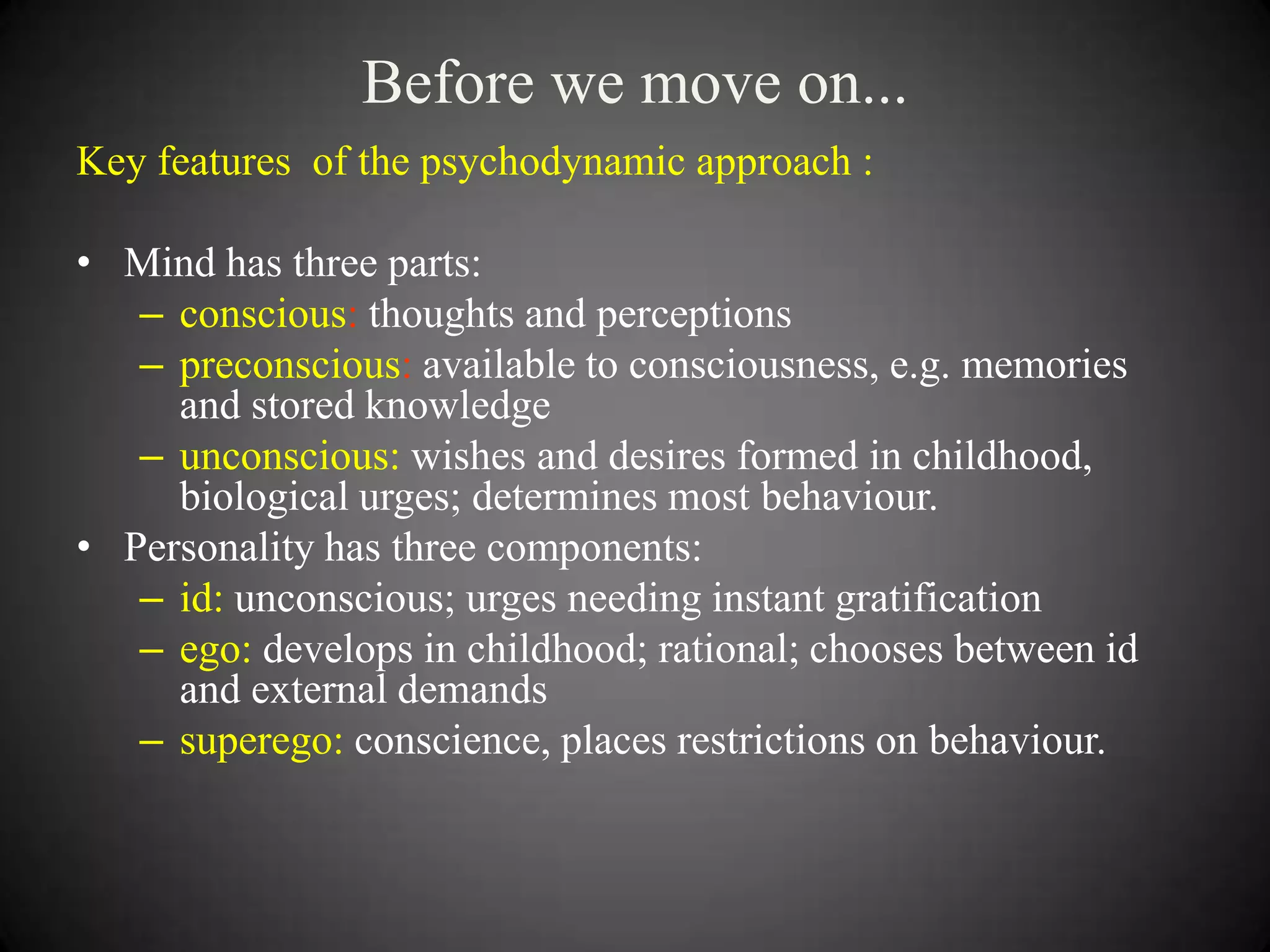Before we move on...
Key features of the psychodynamic approach :
• Mind has three parts:
– conscious: thoughts and perceptions
– preconscious: available to consciousness, e.g. memories
and stored knowledge
– unconscious: wishes and desires formed in childhood,
biological urges; determines most behaviour.
• Personality has three components:
– id: unconscious; urges needing instant gratification
– ego: develops in childhood; rational; chooses between id
and external demands
– superego: conscience, places restrictions on behaviour.

 