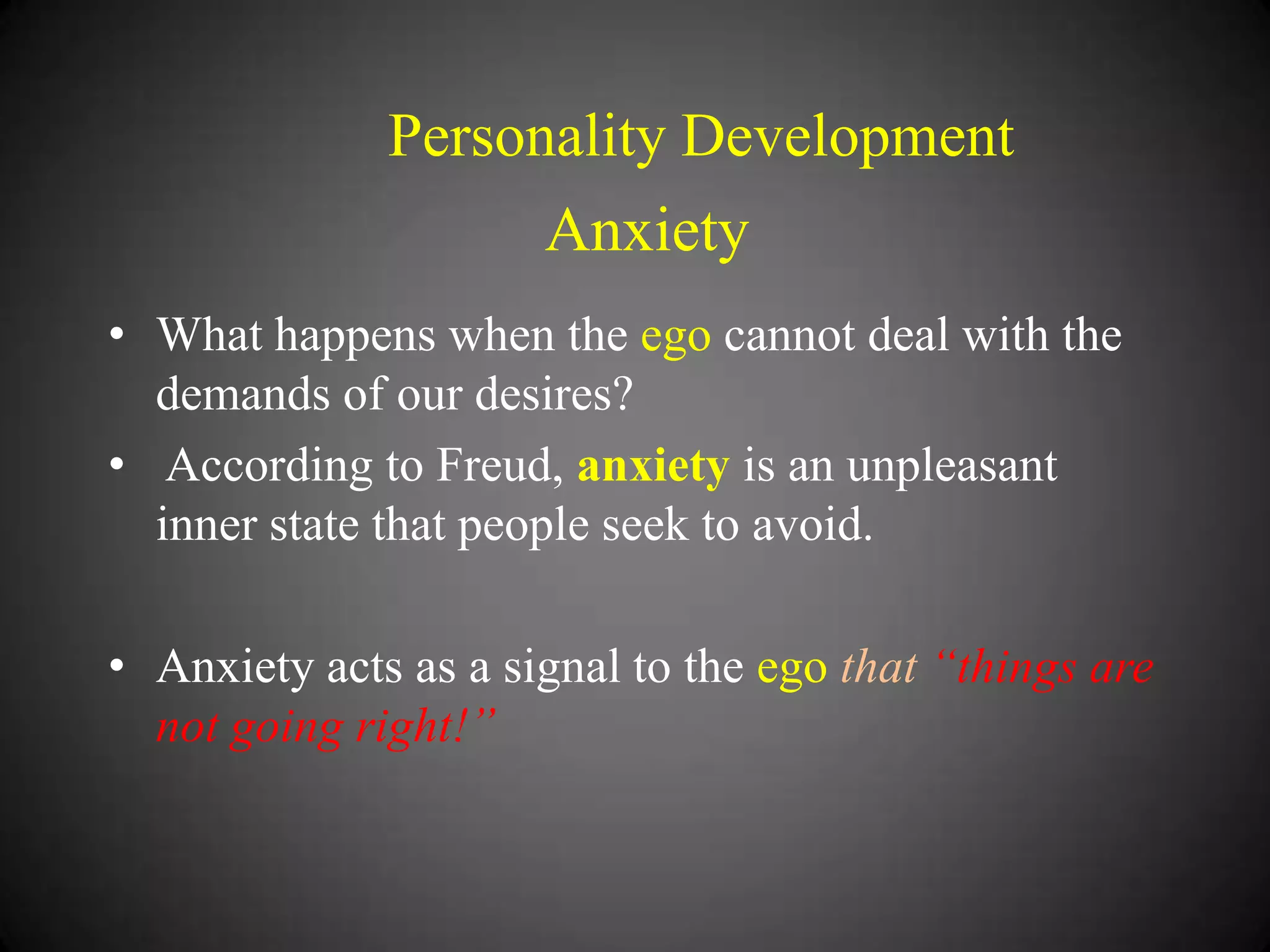 Personality Development

Anxiety
• What happens when the ego cannot deal with the
demands of our desires?
• According to Freud, anxiety is an unpleasant
inner state that people seek to avoid.
• Anxiety acts as a signal to the ego that “things are
not going right!”

 