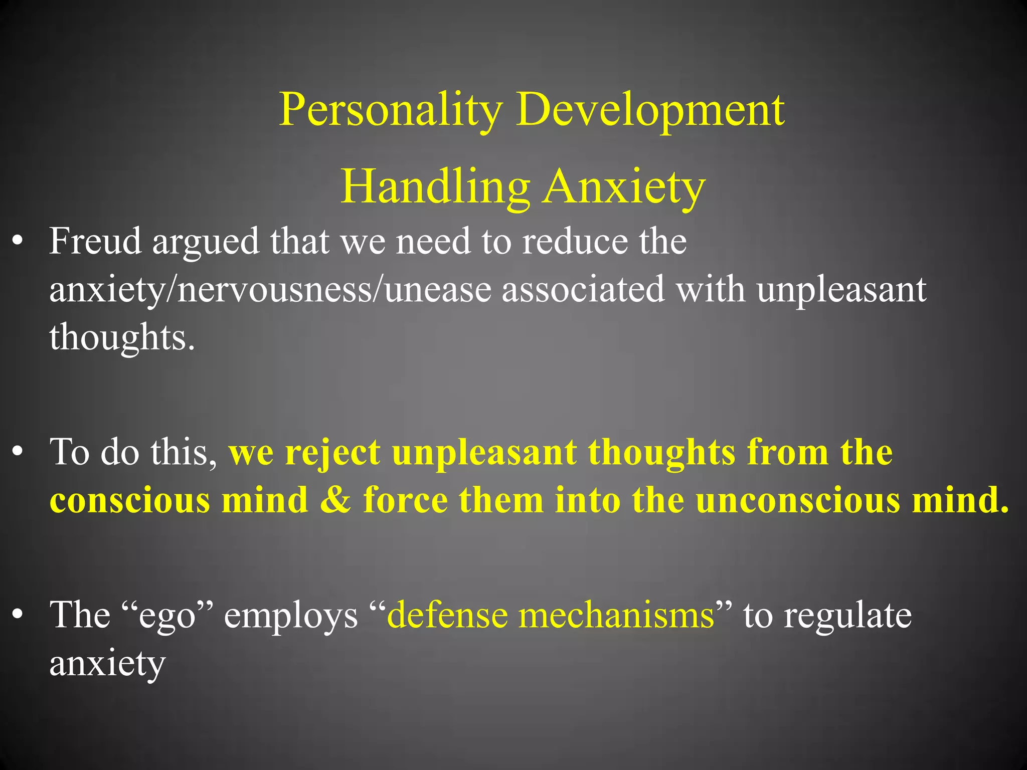 Personality Development

Handling Anxiety
• Freud argued that we need to reduce the
anxiety/nervousness/unease associated with unpleasant
thoughts.
• To do this, we reject unpleasant thoughts from the
conscious mind & force them into the unconscious mind.
• The ―ego‖ employs ―defense mechanisms‖ to regulate
anxiety

 
