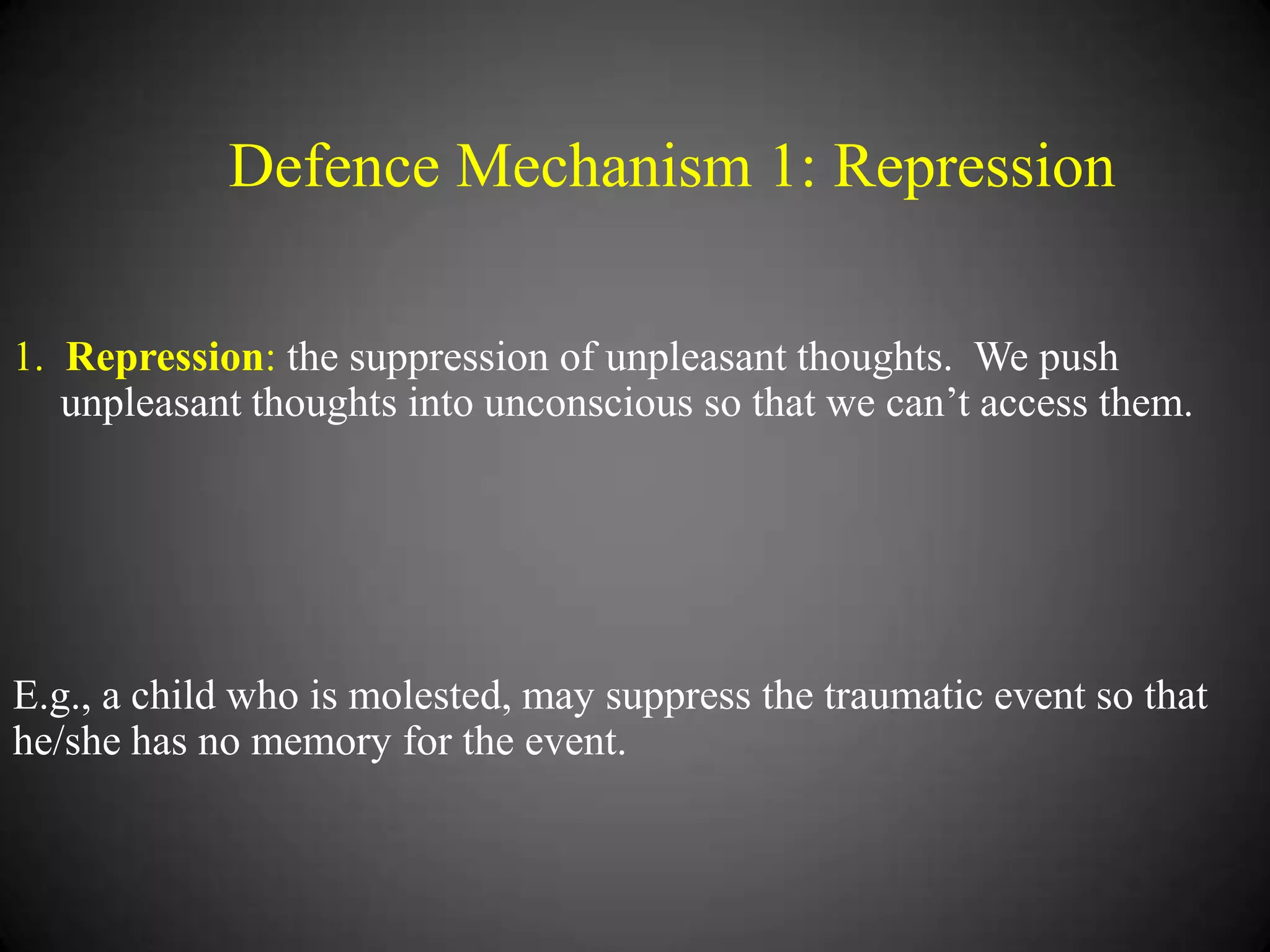 Defence Mechanism 1: Repression
1. Repression: the suppression of unpleasant thoughts. We push
unpleasant thoughts into unconscious so that we can‘t access them.

E.g., a child who is molested, may suppress the traumatic event so that
he/she has no memory for the event.

 
