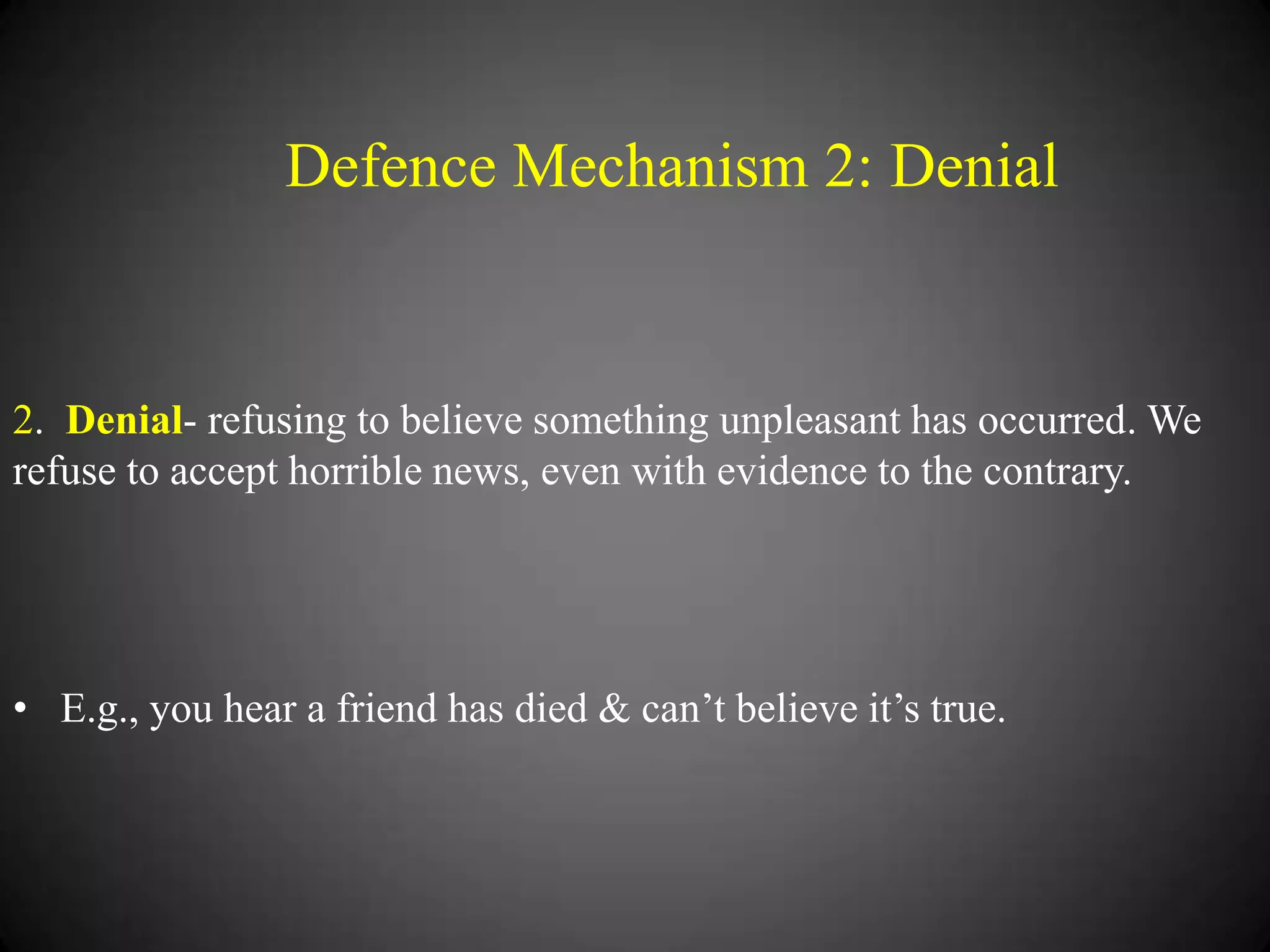 Defence Mechanism 2: Denial

2. Denial- refusing to believe something unpleasant has occurred. We
refuse to accept horrible news, even with evidence to the contrary.

• E.g., you hear a friend has died & can‘t believe it‘s true.

 