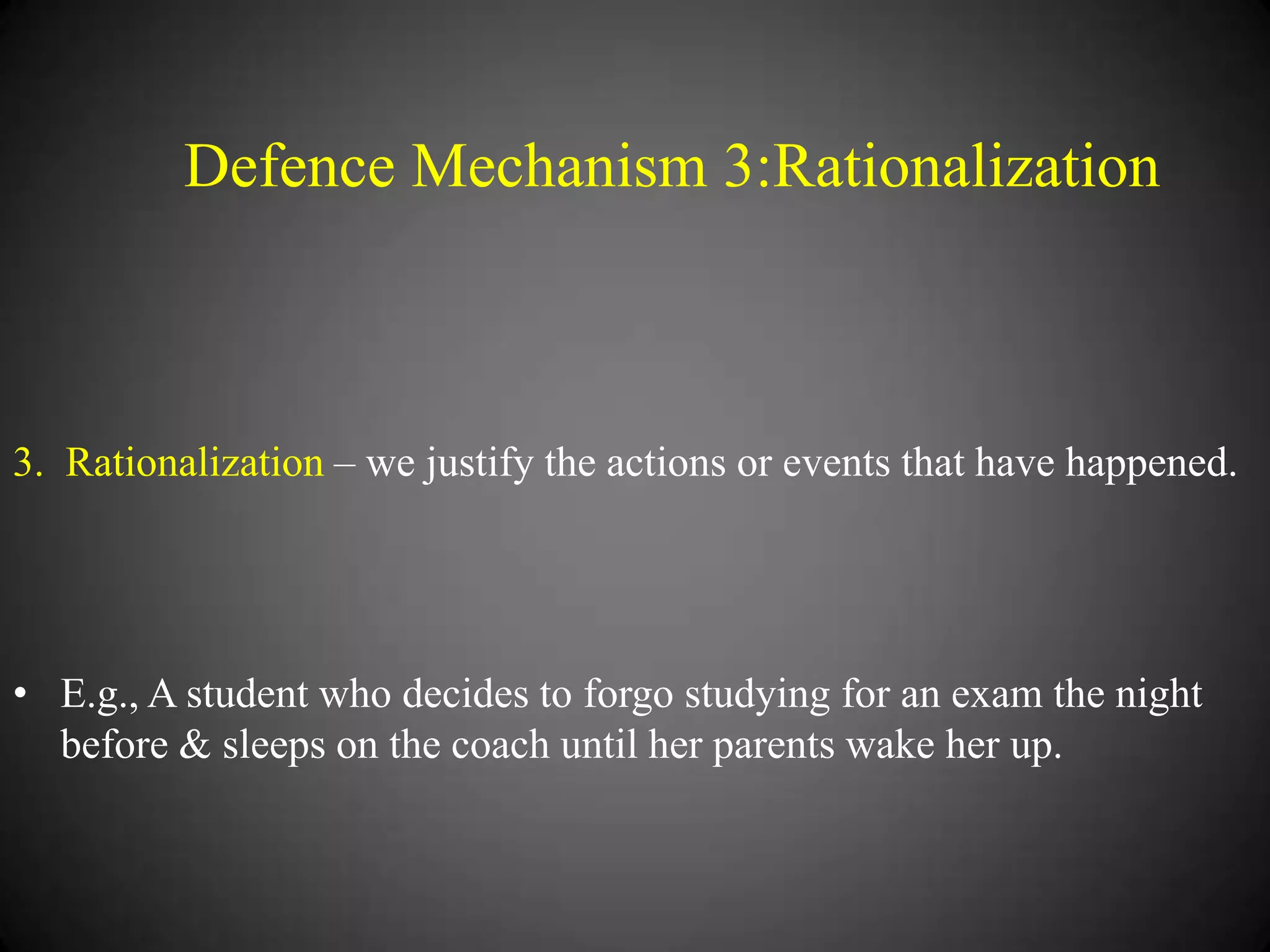 Defence Mechanism 3:Rationalization

3. Rationalization – we justify the actions or events that have happened.

• E.g., A student who decides to forgo studying for an exam the night
before & sleeps on the coach until her parents wake her up.

 