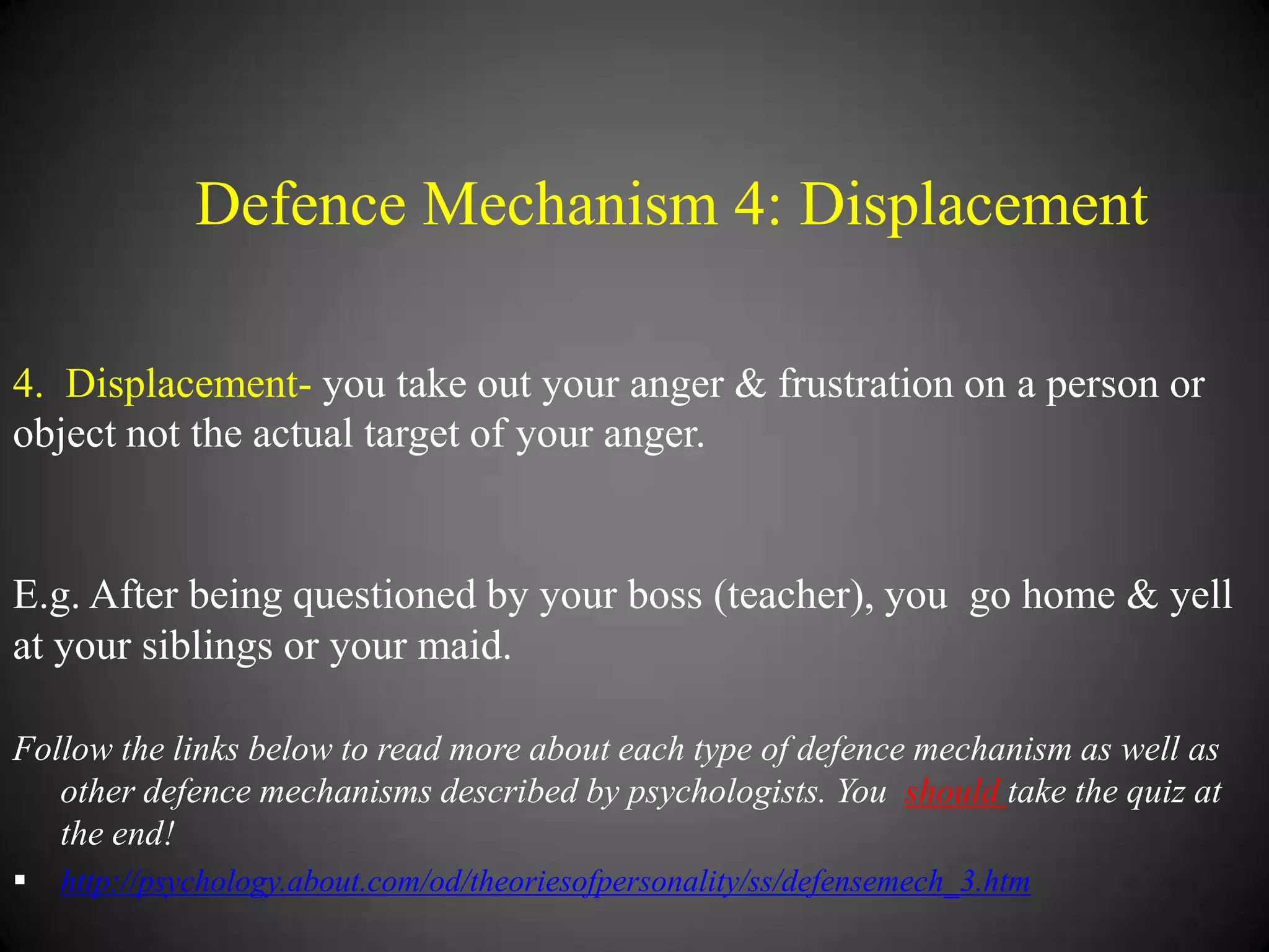 Defence Mechanism 4: Displacement
4. Displacement- you take out your anger & frustration on a person or
object not the actual target of your anger.

E.g. After being questioned by your boss (teacher), you go home & yell
at your siblings or your maid.
Follow the links below to read more about each type of defence mechanism as well as
other defence mechanisms described by psychologists. You should take the quiz at
the end!


http://psychology.about.com/od/theoriesofpersonality/ss/defensemech_3.htm

 