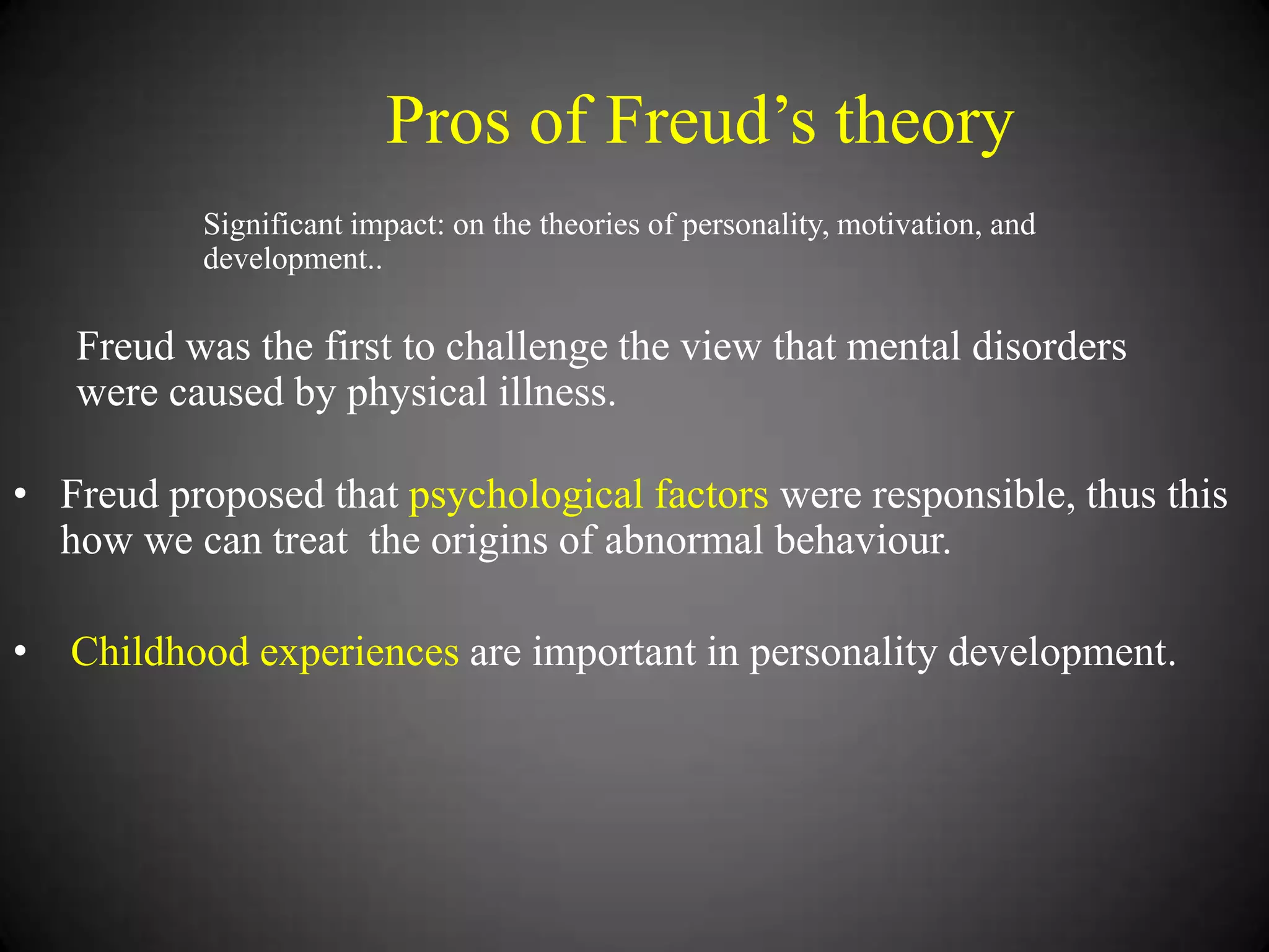 Pros of Freud‘s theory
Significant impact: on the theories of personality, motivation, and
development..

Freud was the first to challenge the view that mental disorders
were caused by physical illness.
• Freud proposed that psychological factors were responsible, thus this
how we can treat the origins of abnormal behaviour.
•

Childhood experiences are important in personality development.

 