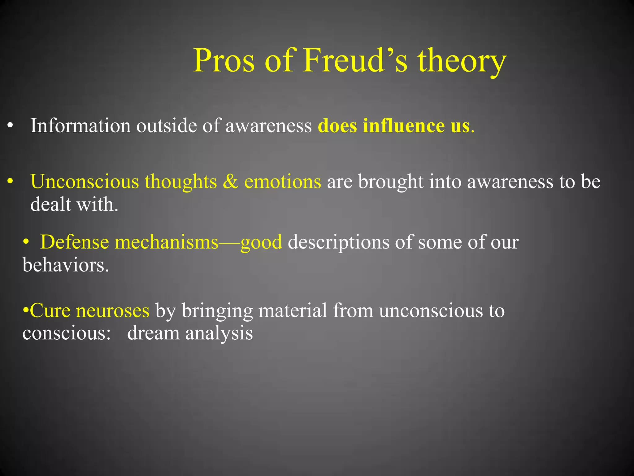 Pros of Freud‘s theory
• Information outside of awareness does influence us.
• Unconscious thoughts & emotions are brought into awareness to be
dealt with.
• Defense mechanisms—good descriptions of some of our
behaviors.
•Cure neuroses by bringing material from unconscious to
conscious: dream analysis

 